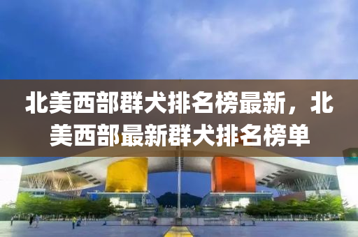 北美西部群犬排名榜最新，北美西部最新群犬排名榜单