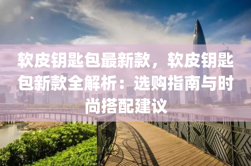 软皮钥匙包最新款，软皮钥匙包新款全解析：选购指南与时尚搭配建议