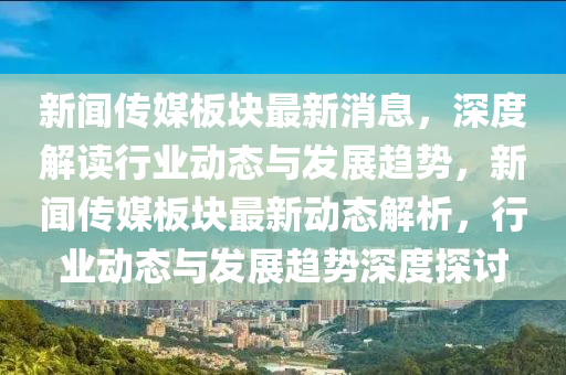新闻传媒板块最新消息，深度解读行业动态与发展趋势，新闻传媒板块最新动态解析，行业动态与发展趋势深度探讨