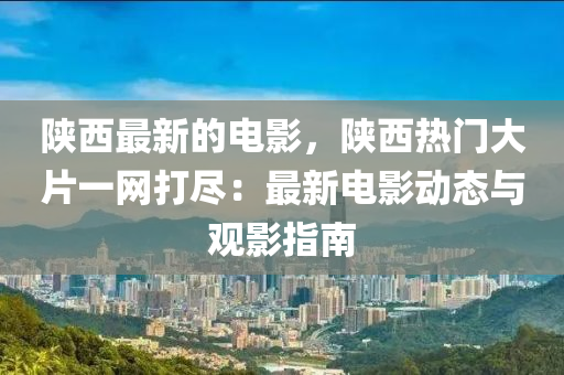 陕西最新的电影，陕西热门大片一网打尽：最新电影动态与观影指南
