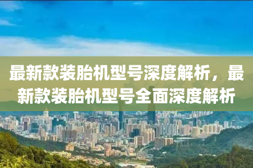 最新款装胎机型号深度解析，最新款装胎机型号全面深度解析