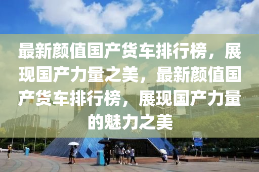 最新颜值国产货车排行榜，展现国产力量之美，最新颜值国产货车排行榜，展现国产力量的魅力之美