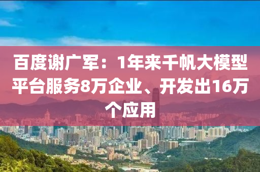 百度谢广军：1年来千帆大模型平台服务8万企业、开发出16万个应用