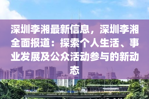 深圳李湘最新信息，深圳李湘全面报道：探索个人生活、事业发展及公众活动参与的新动态