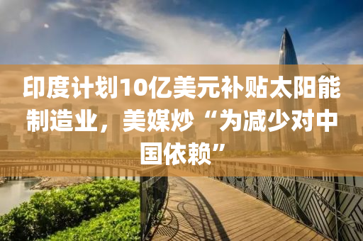 印度计划10亿美元补贴太阳能制造业，美媒炒“为减少对中国依赖”