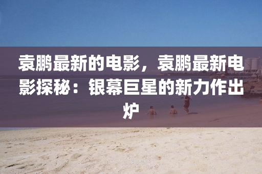 袁鹏最新的电影，袁鹏最新电影探秘：银幕巨星的新力作出炉