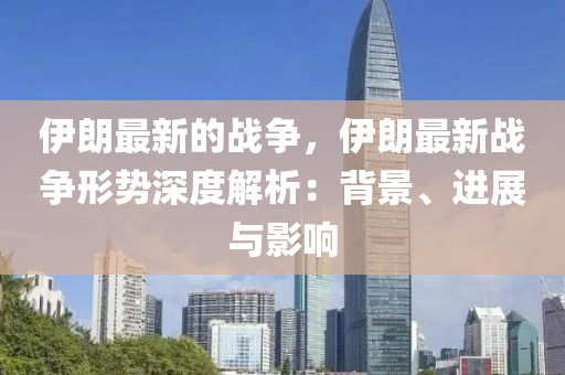 伊朗最新的战争，伊朗最新战争形势深度解析：背景、进展与影响