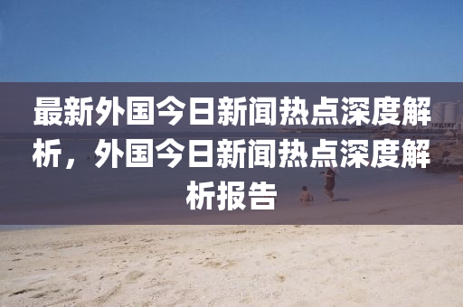 最新外国今日新闻热点深度解析，外国今日新闻热点深度解析报告