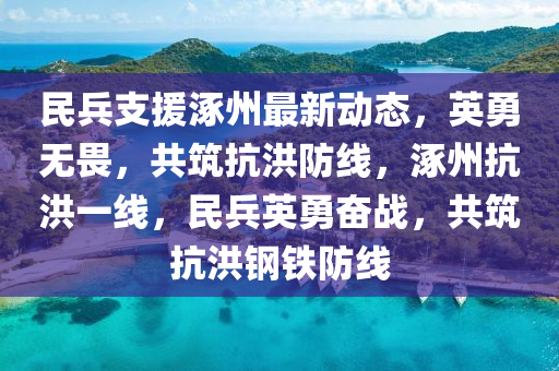 民兵支援涿州最新动态，英勇无畏，共筑抗洪防线，涿州抗洪一线，民兵英勇奋战，共筑抗洪钢铁防线