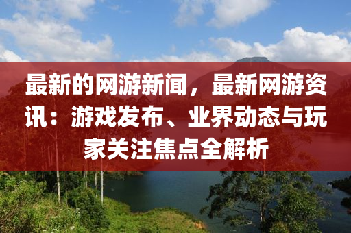 最新的网游新闻，最新网游资讯：游戏发布、业界动态与玩家关注焦点全解析