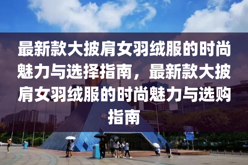 最新款大披肩女羽绒服的时尚魅力与选择指南，最新款大披肩女羽绒服的时尚魅力与选购指南