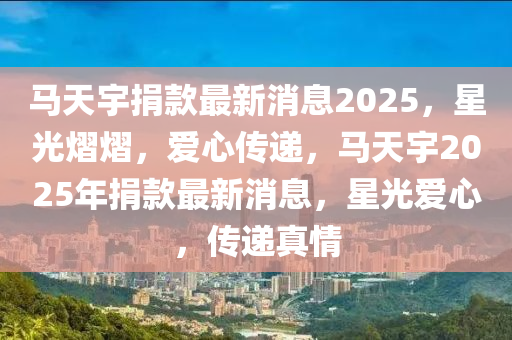 马天宇捐款最新消息2025，星光熠熠，爱心传递，马天宇2025年捐款最新消息，星光爱心，传递真情