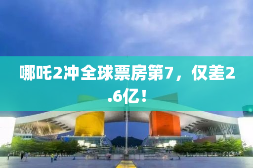 哪吒2冲全球票房第7，仅差2.6亿！