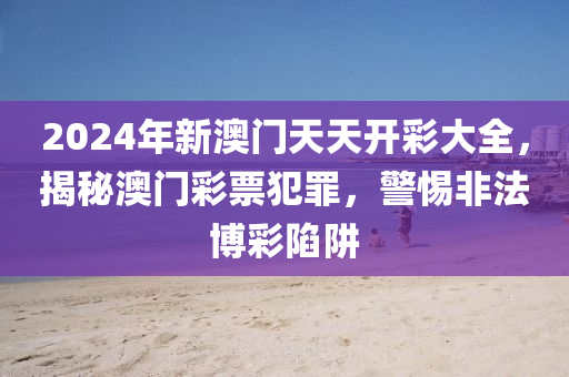 2024年新澳门天天开彩大全，揭秘澳门彩票犯罪，警惕非法博彩陷阱