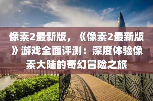 像素2最新版，《像素2最新版》游戏全面评测：深度体验像素大陆的奇幻冒险之旅