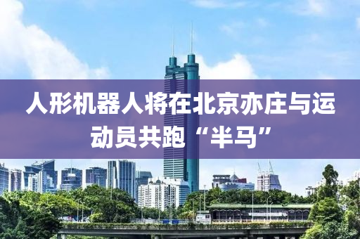 人形机器人将在北京亦庄与运动员共跑“半马”