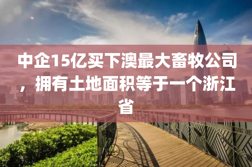 中企15亿买下澳最大畜牧公司，拥有土地面积等于一个浙江省