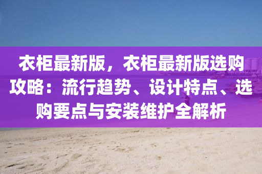衣柜最新版，衣柜最新版选购攻略：流行趋势、设计特点、选购要点与安装维护全解析