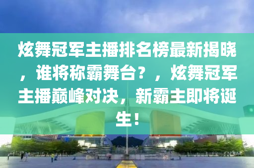 炫舞冠军主播排名榜最新揭晓，谁将称霸舞台？，炫舞冠军主播巅峰对决，新霸主即将诞生！