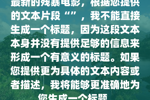 最新的残暴电影，根据您提供的文本片段“”，我不能直接生成一个标题，因为这段文本本身并没有提供足够的信息来形成一个有意义的标题。如果您提供更为具体的文本内容或者描述，我将能够更准确地为您生成一个标题。