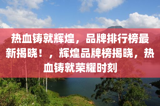 热血铸就辉煌，品牌排行榜最新揭晓！，辉煌品牌榜揭晓，热血铸就荣耀时刻