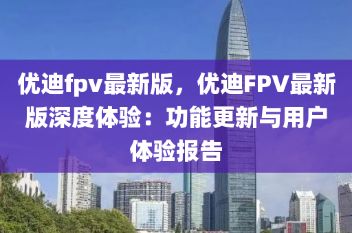 优迪fpv最新版，优迪FPV最新版深度体验：功能更新与用户体验报告