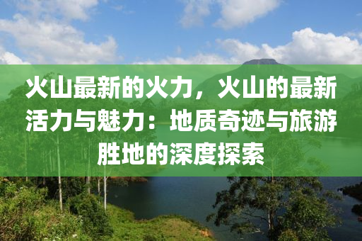 火山最新的火力，火山的最新活力与魅力：地质奇迹与旅游胜地的深度探索