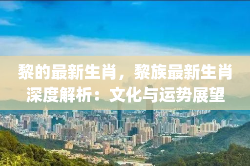 黎的最新生肖，黎族最新生肖深度解析：文化与运势展望