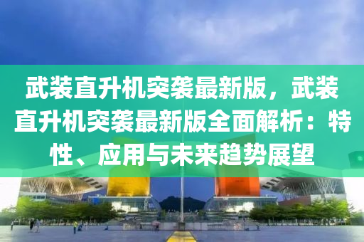 武装直升机突袭最新版，武装直升机突袭最新版全面解析：特性、应用与未来趋势展望