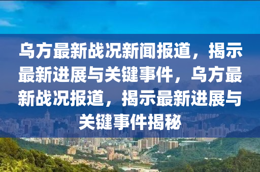 乌方最新战况新闻报道，揭示最新进展与关键事件，乌方最新战况报道，揭示最新进展与关键事件揭秘
