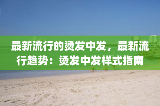 最新流行的烫发中发，最新流行趋势：烫发中发样式指南