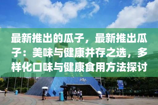 最新推出的瓜子，最新推出瓜子：美味与健康并存之选，多样化口味与健康食用方法探讨