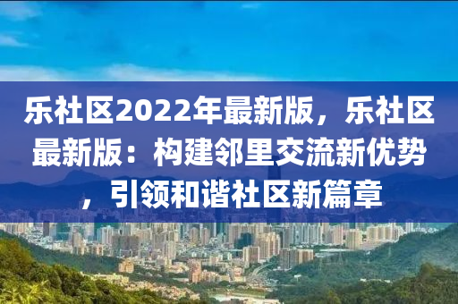 乐社区2022年最新版，乐社区最新版：构建邻里交流新优势，引领和谐社区新篇章