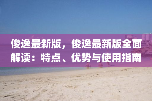 俊逸最新版，俊逸最新版全面解读：特点、优势与使用指南
