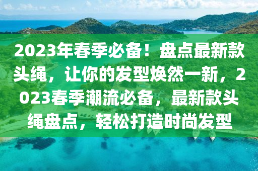 2023年春季必备！盘点最新款头绳，让你的发型焕然一新，2023春季潮流必备，最新款头绳盘点，轻松打造时尚发型