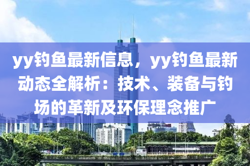 yy钓鱼最新信息，yy钓鱼最新动态全解析：技术、装备与钓场的革新及环保理念推广