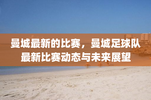 曼城最新的比赛，曼城足球队最新比赛动态与未来展望