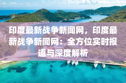 印度最新战争新闻网，印度最新战争新闻网：全方位实时报道与深度解析