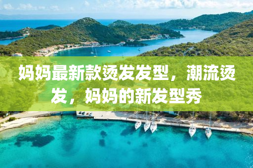 妈妈最新款烫发发型，潮流烫发，妈妈的新发型秀