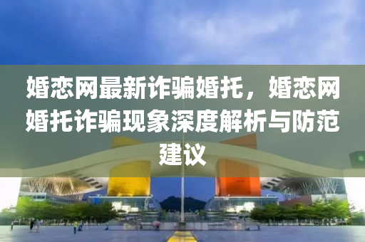 婚恋网最新诈骗婚托，婚恋网婚托诈骗现象深度解析与防范建议