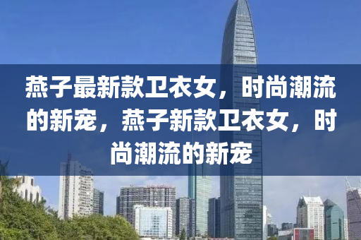 燕子最新款卫衣女，时尚潮流的新宠，燕子新款卫衣女，时尚潮流的新宠