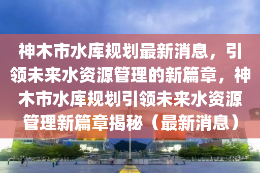 神木市水库规划最新消息，引领未来水资源管理的新篇章，神木市水库规划引领未来水资源管理新篇章揭秘（最新消息）