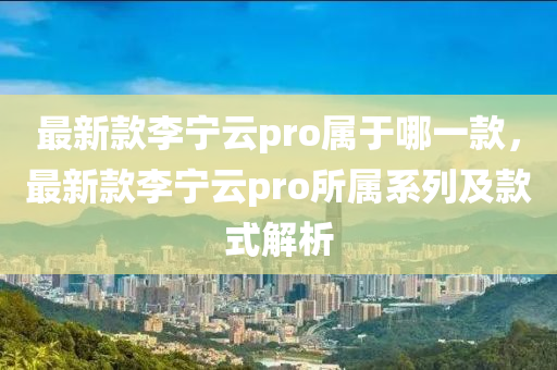 最新款李宁云pro属于哪一款，最新款李宁云pro所属系列及款式解析