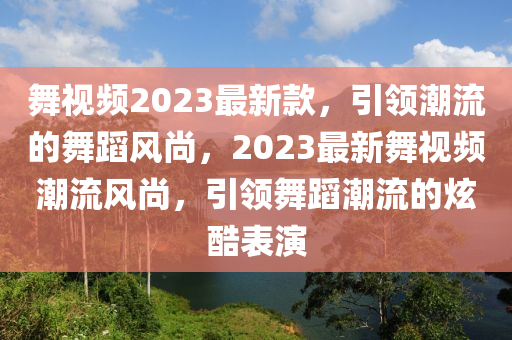 舞视频2023最新款，引领潮流的舞蹈风尚，2023最新舞视频潮流风尚，引领舞蹈潮流的炫酷表演