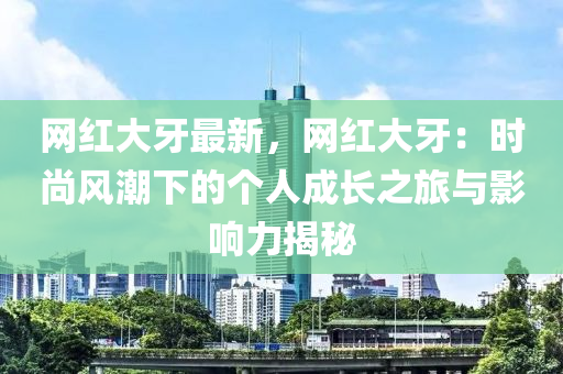 网红大牙最新，网红大牙：时尚风潮下的个人成长之旅与影响力揭秘