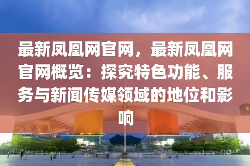 最新凤凰网官网，最新凤凰网官网概览：探究特色功能、服务与新闻传媒领域的地位和影响