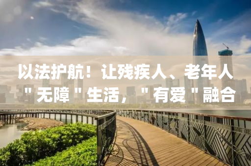 以法护航！让残疾人、老年人＂无障＂生活，＂有爱＂融合