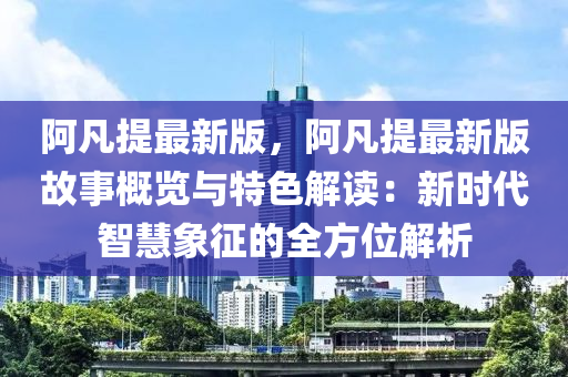 阿凡提最新版，阿凡提最新版故事概览与特色解读：新时代智慧象征的全方位解析