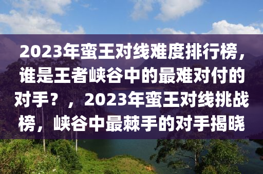 2023年蛮王对线难度排行榜，谁是王者峡谷中的最难对付的对手？，2023年蛮王对线挑战榜，峡谷中最棘手的对手揭晓
