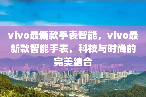 vivo最新款手表智能，vivo最新款智能手表，科技与时尚的完美结合